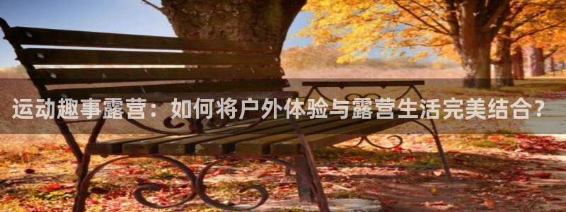 意昂4娱乐平台:运动趣事露营:如何将户外体验与露营生活完美结